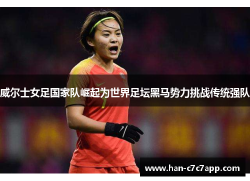 威尔士女足国家队崛起为世界足坛黑马势力挑战传统强队 威尔士女足国家队崛起为世界足坛黑马势力挑战传统强队