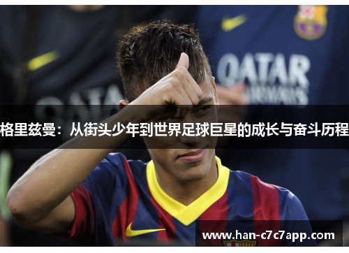 格里兹曼:从街头少年到世界足球巨星的成长与奋斗历程 格里兹曼:从街头少年到世界足球巨星的成长与奋斗历程