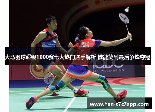 大马羽球超级1000赛七大热门选手解析 谁能笑到最后争锋夺冠