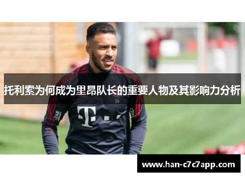 托利索为何成为里昂队长的重要人物及其影响力分析 托利索为何成为里昂队长的重要人物及其影响力分析