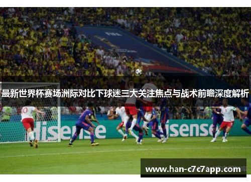 最新世界杯赛场洲际对比下球迷三大关注焦点与战术前瞻深度解析 最新世界杯赛场洲际对比下球迷三大关注焦点与战术前瞻深度解析