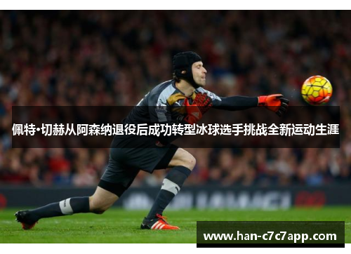 佩特·切赫从阿森纳退役后成功转型冰球选手挑战全新运动生涯